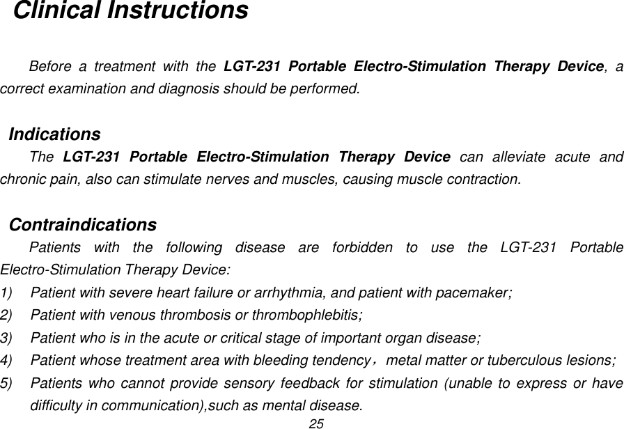 25 Clinical Instructions  Before  a  treatment  with  the  LGT-231  Portable  Electro-Stimulation  Therapy  Device,  a correct examination and diagnosis should be performed.  Indications The  LGT-231  Portable  Electro-Stimulation  Therapy  Device  can  alleviate  acute  and chronic pain, also can stimulate nerves and muscles, causing muscle contraction.  Contraindications Patients  with  the  following  disease  are  forbidden  to  use  the  LGT-231  Portable Electro-Stimulation Therapy Device: 1)  Patient with severe heart failure or arrhythmia, and patient with pacemaker; 2)  Patient with venous thrombosis or thrombophlebitis; 3)  Patient who is in the acute or critical stage of important organ disease; 4)  Patient whose treatment area with bleeding tendency，metal matter or tuberculous lesions; 5)  Patients who cannot  provide sensory feedback for stimulation (unable to express or have difficulty in communication),such as mental disease. 
