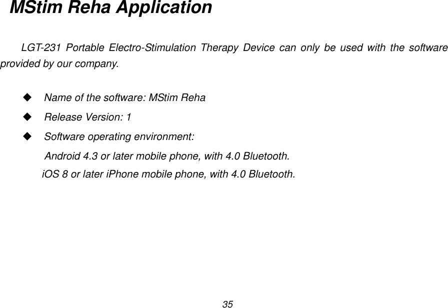 35 MStim Reha Application  LGT-231  Portable Electro-Stimulation  Therapy Device can only be used with the software provided by our company.   Name of the software: MStim Reha  Release Version: 1  Software operating environment:   Android 4.3 or later mobile phone, with 4.0 Bluetooth. iOS 8 or later iPhone mobile phone, with 4.0 Bluetooth.   