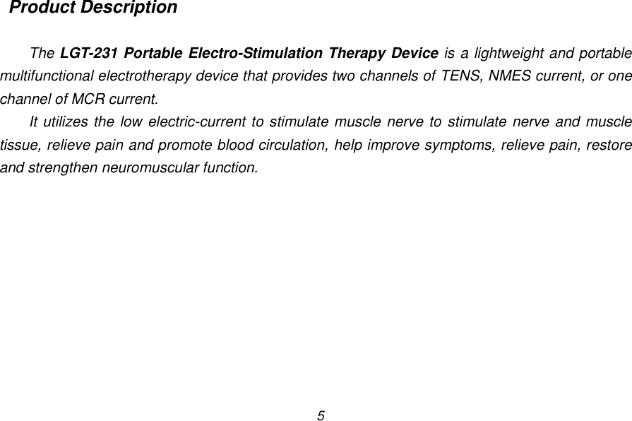 5  Product Description  The LGT-231 Portable Electro-Stimulation Therapy Device is a lightweight and portable multifunctional electrotherapy device that provides two channels of TENS, NMES current, or one channel of MCR current. It utilizes the low electric-current to stimulate muscle nerve to stimulate nerve and muscle tissue, relieve pain and promote blood circulation, help improve symptoms, relieve pain, restore and strengthen neuromuscular function. 