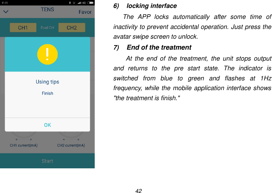42    6)  locking interface The  APP  locks  automatically  after  some  time  of inactivity to prevent accidental operation. Just press the avatar swipe screen to unlock. 7) End of the treatment At  the  end  of  the  treatment,  the  unit  stops  output and  returns  to  the  pre  start  state.  The  indicator  is switched  from  blue  to  green  and  flashes  at  1Hz frequency, while the mobile application interface shows "the treatment is finish." 