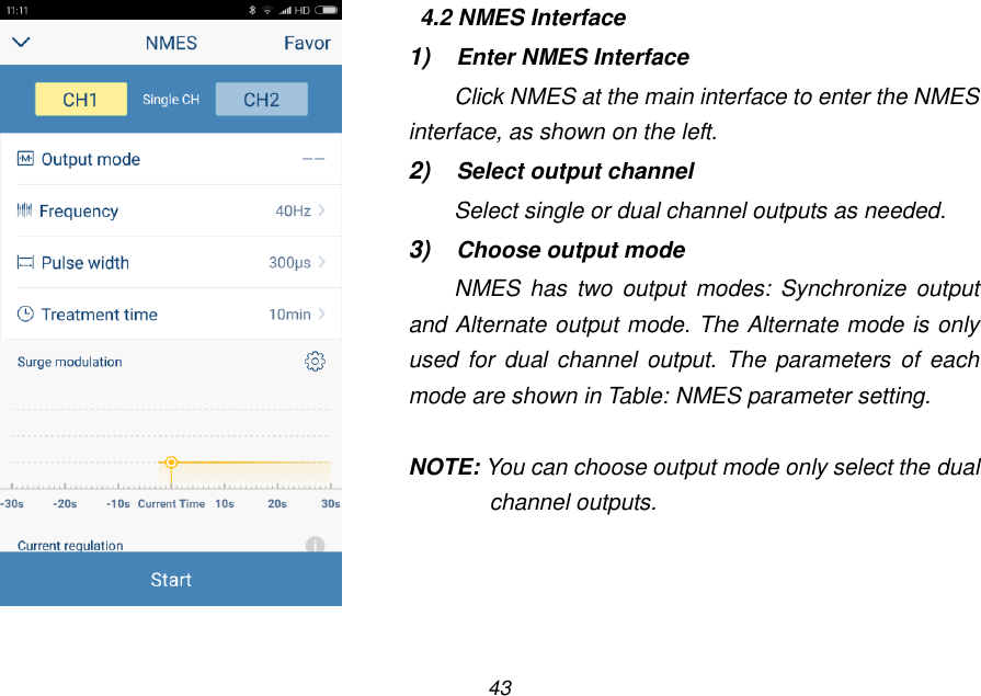 43    4.2 NMES Interface 1) Enter NMES Interface Click NMES at the main interface to enter the NMES interface, as shown on the left. 2) Select output channel Select single or dual channel outputs as needed. 3) Choose output mode NMES  has  two  output  modes:  Synchronize output and Alternate output mode. The Alternate mode is only used for dual channel  output. The  parameters  of  each mode are shown in Table: NMES parameter setting.  NOTE: You can choose output mode only select the dual channel outputs. 
