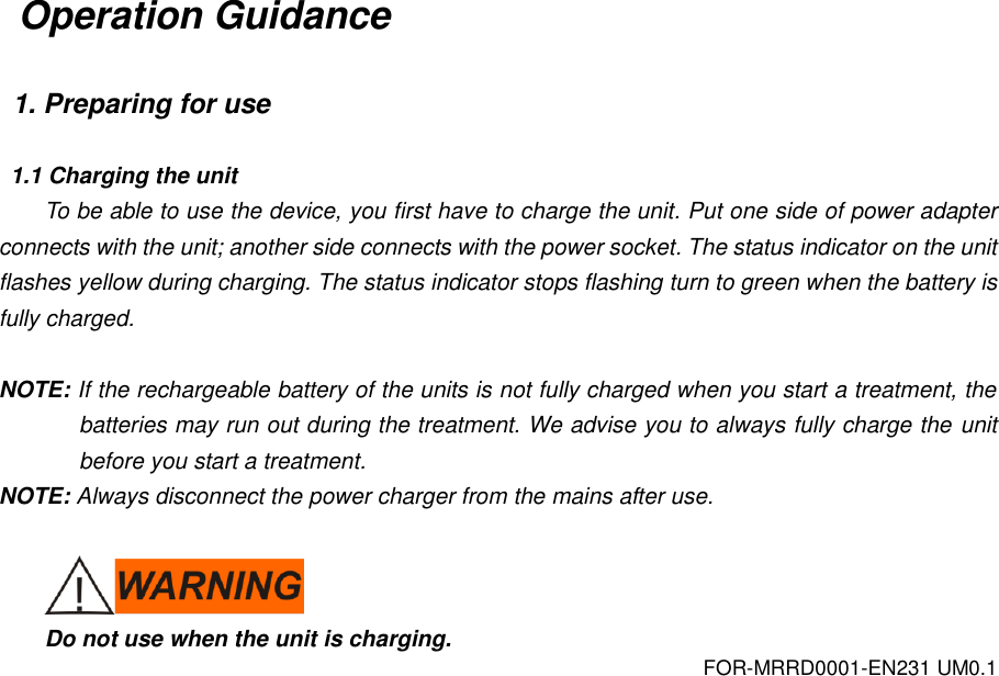 FOR-MRRD0001-EN231 UM0.1 Operation Guidance  1. Preparing for use  1.1 Charging the unit To be able to use the device, you first have to charge the unit. Put one side of power adapter connects with the unit; another side connects with the power socket. The status indicator on the unit flashes yellow during charging. The status indicator stops flashing turn to green when the battery is fully charged.  NOTE: If the rechargeable battery of the units is not fully charged when you start a treatment, the batteries may run out during the treatment. We advise you to always fully charge the unit before you start a treatment. NOTE: Always disconnect the power charger from the mains after use.   Do not use when the unit is charging. 