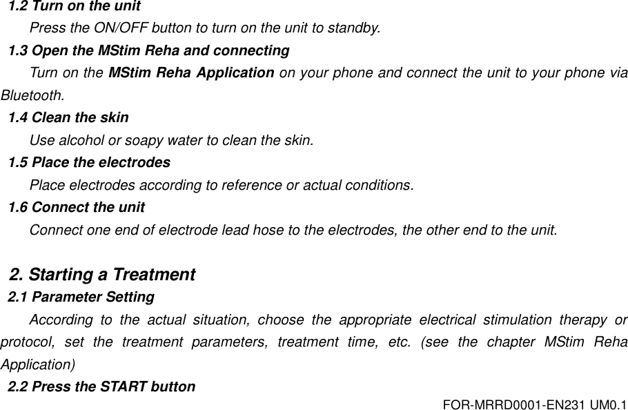 FOR-MRRD0001-EN231 UM0.1  1.2 Turn on the unit Press the ON/OFF button to turn on the unit to standby. 1.3 Open the MStim Reha and connecting Turn on the MStim Reha Application on your phone and connect the unit to your phone via Bluetooth. 1.4 Clean the skin Use alcohol or soapy water to clean the skin. 1.5 Place the electrodes Place electrodes according to reference or actual conditions. 1.6 Connect the unit Connect one end of electrode lead hose to the electrodes, the other end to the unit.  2. Starting a Treatment 2.1 Parameter Setting According  to  the  actual  situation,  choose  the  appropriate  electrical  stimulation  therapy  or protocol,  set  the  treatment  parameters,  treatment  time,  etc.  (see  the  chapter  MStim  Reha Application) 2.2 Press the START button 