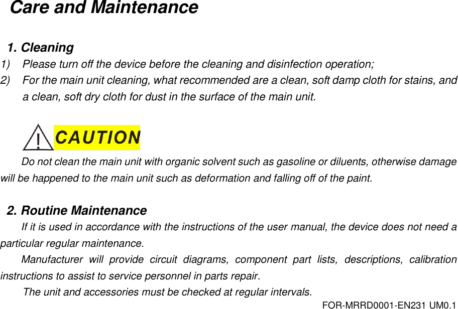 FOR-MRRD0001-EN231 UM0.1 Care and Maintenance  1. Cleaning 1)  Please turn off the device before the cleaning and disinfection operation; 2)  For the main unit cleaning, what recommended are a clean, soft damp cloth for stains, and a clean, soft dry cloth for dust in the surface of the main unit.   Do not clean the main unit with organic solvent such as gasoline or diluents, otherwise damage will be happened to the main unit such as deformation and falling off of the paint.  2. Routine Maintenance If it is used in accordance with the instructions of the user manual, the device does not need a particular regular maintenance. Manufacturer  will  provide  circuit  diagrams,  component  part  lists,  descriptions,  calibration instructions to assist to service personnel in parts repair. The unit and accessories must be checked at regular intervals. 