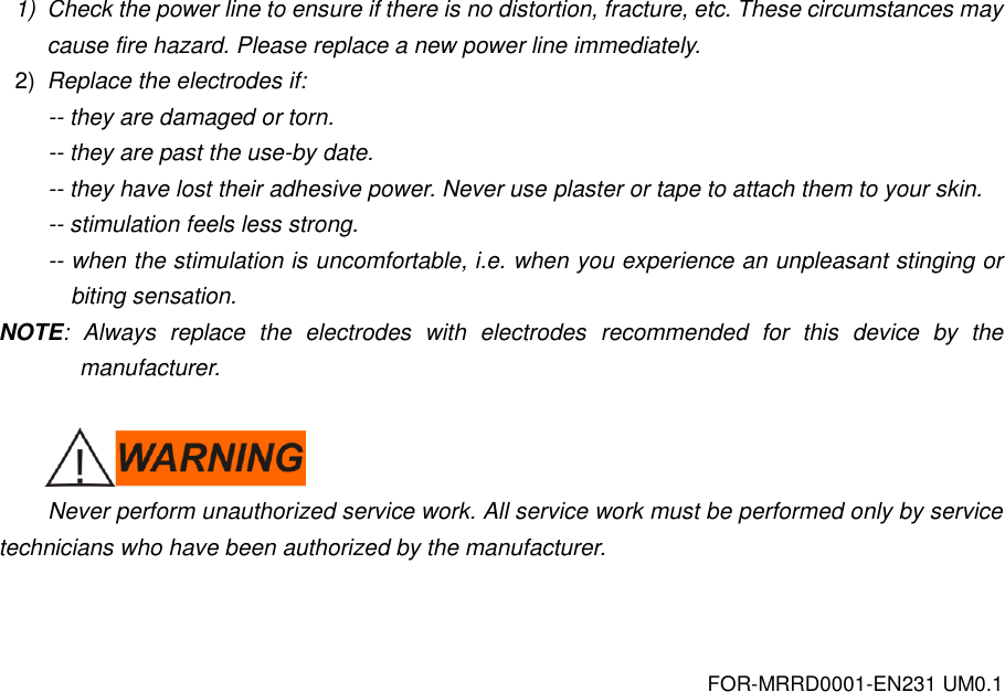 FOR-MRRD0001-EN231 UM0.1 1)  Check the power line to ensure if there is no distortion, fracture, etc. These circumstances may cause fire hazard. Please replace a new power line immediately. 2) Replace the electrodes if: -- they are damaged or torn. -- they are past the use-by date. -- they have lost their adhesive power. Never use plaster or tape to attach them to your skin. -- stimulation feels less strong. -- when the stimulation is uncomfortable, i.e. when you experience an unpleasant stinging or biting sensation. NOTE:  Always  replace  the  electrodes  with  electrodes  recommended  for  this  device  by  the manufacturer.   Never perform unauthorized service work. All service work must be performed only by service technicians who have been authorized by the manufacturer.    