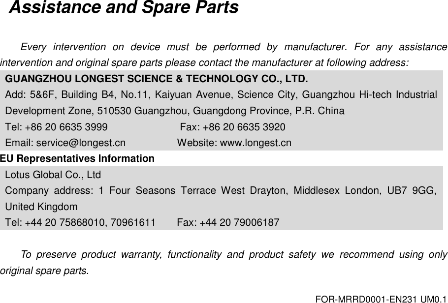 FOR-MRRD0001-EN231 UM0.1 Assistance and Spare Parts  Every  intervention  on  device  must  be  performed  by  manufacturer.  For  any  assistance intervention and original spare parts please contact the manufacturer at following address: GUANGZHOU LONGEST SCIENCE &amp; TECHNOLOGY CO., LTD. Add: 5&amp;6F, Building B4, No.11, Kaiyuan Avenue, Science City, Guangzhou Hi-tech Industrial Development Zone, 510530 Guangzhou, Guangdong Province, P.R. China Tel: +86 20 6635 3999              Fax: +86 20 6635 3920 Email: service@longest.cn                    Website: www.longest.cn EU Representatives Information Lotus Global Co., Ltd Company  address:  1  Four  Seasons  Terrace  West  Drayton,  Middlesex  London,  UB7  9GG, United Kingdom Tel: +44 20 75868010, 70961611        Fax: +44 20 79006187  To  preserve  product  warranty,  functionality  and  product  safety  we  recommend  using  only original spare parts. 