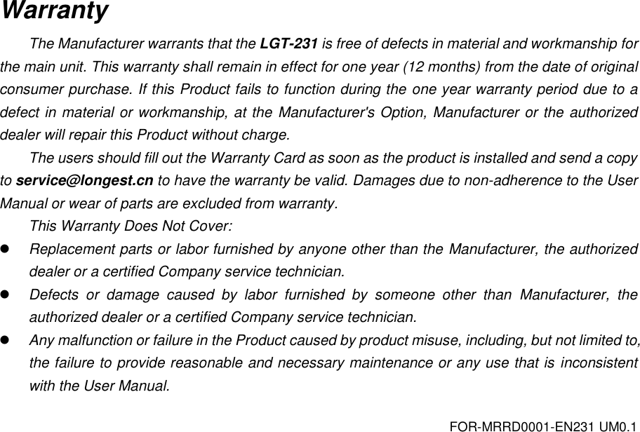 FOR-MRRD0001-EN231 UM0.1 Warranty The Manufacturer warrants that the LGT-231 is free of defects in material and workmanship for the main unit. This warranty shall remain in effect for one year (12 months) from the date of original consumer purchase. If this Product fails to function during the one year warranty period due to a defect in material or workmanship, at the Manufacturer's Option, Manufacturer or the authorized dealer will repair this Product without charge.   The users should fill out the Warranty Card as soon as the product is installed and send a copy to service@longest.cn to have the warranty be valid. Damages due to non-adherence to the User Manual or wear of parts are excluded from warranty. This Warranty Does Not Cover:  Replacement parts or labor furnished by anyone other than the Manufacturer, the authorized dealer or a certified Company service technician.  Defects  or  damage  caused  by  labor  furnished  by  someone  other  than  Manufacturer,  the authorized dealer or a certified Company service technician.  Any malfunction or failure in the Product caused by product misuse, including, but not limited to, the failure to provide reasonable and necessary maintenance or any use that is inconsistent with the User Manual.   