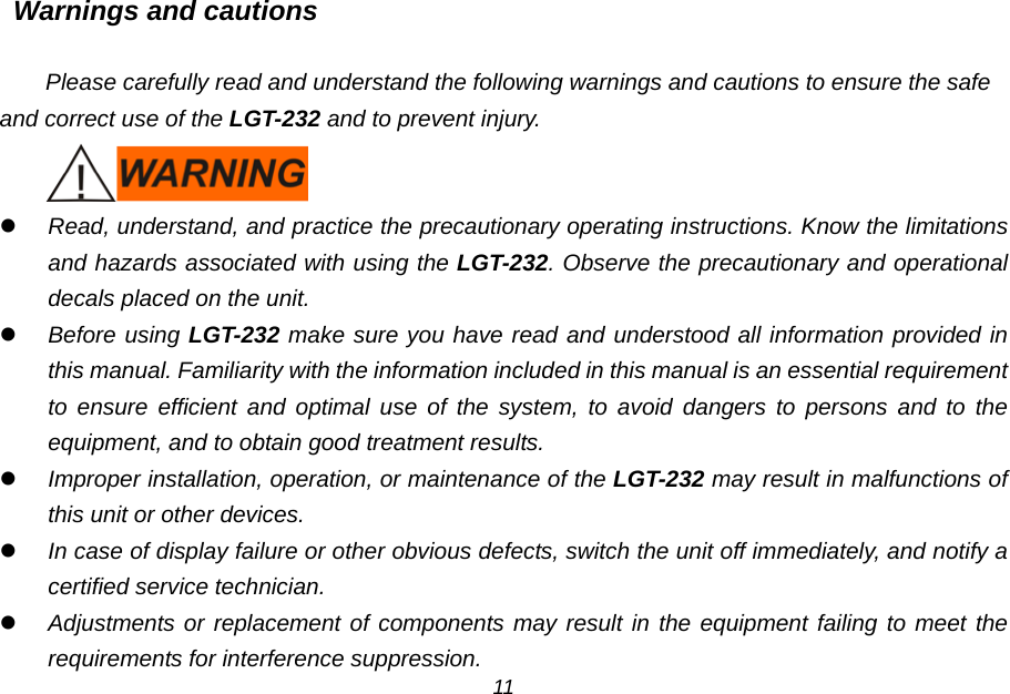 Warnings and cautions  Please carefully read and understand the following warnings and cautions to ensure the safe and correct use of the LGT-232 and to prevent injury.   Read, understand, and practice the precautionary operating instructions. Know the limitations and hazards associated with using the LGT-232. Observe the precautionary and operational decals placed on the unit.  Before using LGT-232 make sure you have read and understood all information provided in this manual. Familiarity with the information included in this manual is an essential requirement to ensure efficient and optimal use of the system, to avoid dangers to persons and to the equipment, and to obtain good treatment results.  Improper installation, operation, or maintenance of the LGT-232 may result in malfunctions of this unit or other devices.  In case of display failure or other obvious defects, switch the unit off immediately, and notify a certified service technician.  Adjustments or replacement of components may result in the equipment failing to meet the requirements for interference suppression. 11 