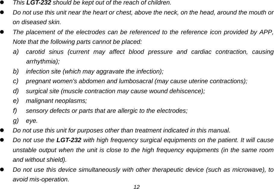  This LGT-232 should be kept out of the reach of children.  Do not use this unit near the heart or chest, above the neck, on the head, around the mouth or on diseased skin.  The placement of the electrodes can be referenced to the reference icon provided by APP, Note that the following parts cannot be placed: a) carotid sinus (current may affect blood pressure and cardiac contraction, causing arrhythmia); b) infection site (which may aggravate the infection); c) pregnant women's abdomen and lumbosacral (may cause uterine contractions); d) surgical site (muscle contraction may cause wound dehiscence); e) malignant neoplasms; f) sensory defects or parts that are allergic to the electrodes; g) eye.  Do not use this unit for purposes other than treatment indicated in this manual.  Do not use the LGT-232 with high frequency surgical equipments on the patient. It will cause unstable output when the unit is close to the high frequency equipments (in the same room and without shield).  Do not use this device simultaneously with other therapeutic device (such as microwave), to avoid mis-operation. 12 