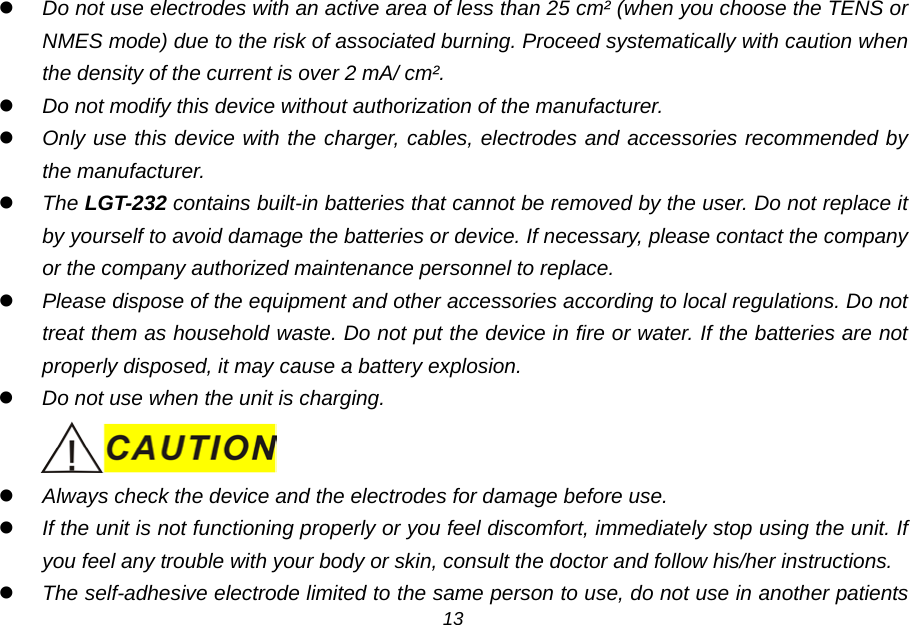  Do not use electrodes with an active area of less than 25 cm&sup2; (when you choose the TENS or NMES mode) due to the risk of associated burning. Proceed systematically with caution when the density of the current is over 2 mA/ cm&sup2;.  Do not modify this device without authorization of the manufacturer.  Only use this device with the charger, cables, electrodes and accessories recommended by the manufacturer.  The LGT-232 contains built-in batteries that cannot be removed by the user. Do not replace it by yourself to avoid damage the batteries or device. If necessary, please contact the company or the company authorized maintenance personnel to replace.  Please dispose of the equipment and other accessories according to local regulations. Do not treat them as household waste. Do not put the device in fire or water. If the batteries are not properly disposed, it may cause a battery explosion.  Do not use when the unit is charging.   Always check the device and the electrodes for damage before use.  If the unit is not functioning properly or you feel discomfort, immediately stop using the unit. If you feel any trouble with your body or skin, consult the doctor and follow his/her instructions.  The self-adhesive electrode limited to the same person to use, do not use in another patients 13 