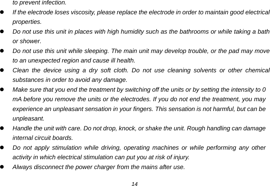 to prevent infection.  If the electrode loses viscosity, please replace the electrode in order to maintain good electrical properties.  Do not use this unit in places with high humidity such as the bathrooms or while taking a bath or shower.  Do not use this unit while sleeping. The main unit may develop trouble, or the pad may move to an unexpected region and cause ill health.  Clean the device using a dry soft cloth. Do not use cleaning solvents or other chemical substances in order to avoid any damage.  Make sure that you end the treatment by switching off the units or by setting the intensity to 0 mA before you remove the units or the electrodes. If you do not end the treatment, you may experience an unpleasant sensation in your fingers. This sensation is not harmful, but can be unpleasant.  Handle the unit with care. Do not drop, knock, or shake the unit. Rough handling can damage internal circuit boards.  Do not apply stimulation while driving, operating machines or while performing any other activity in which electrical stimulation can put you at risk of injury.  Always disconnect the power charger from the mains after use.  14 