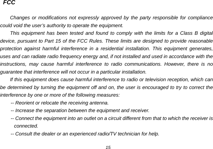 FCC  Changes or modifications not expressly approved by the party responsible for compliance could void the user&rsquo;s authority to operate the equipment. This equipment has been tested and found to comply with the limits for a Class B digital device, pursuant to Part 15 of the FCC Rules. These limits are designed to provide reasonable protection against harmful interference in a residential installation. This equipment generates, uses and can radiate radio frequency energy and, if not installed and used in accordance with the instructions, may cause harmful interference to radio communications. However, there is no guarantee that interference will not occur in a particular installation. If this equipment does cause harmful interference to radio or television reception, which can be determined by turning the equipment off and on, the user is encouraged to try to correct the interference by one or more of the following measures: -- Reorient or relocate the receiving antenna. -- Increase the separation between the equipment and receiver. -- Connect the equipment into an outlet on a circuit different from that to which the receiver is connected. -- Consult the dealer or an experienced radio/TV technician for help.  15 