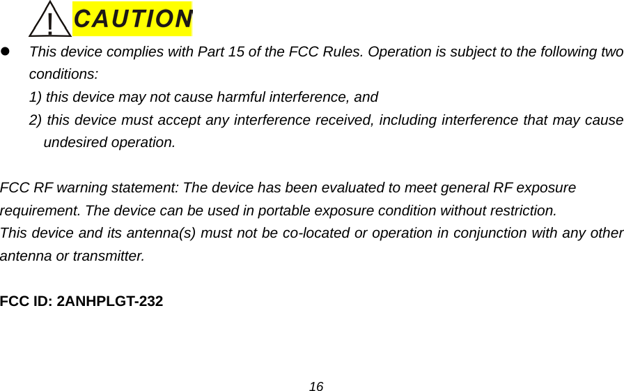     This device complies with Part 15 of the FCC Rules. Operation is subject to the following two conditions:   1) this device may not cause harmful interference, and   2) this device must accept any interference received, including interference that may cause undesired operation.  FCC RF warning statement: The device has been evaluated to meet general RF exposure   requirement. The device can be used in portable exposure condition without restriction. This device and its antenna(s) must not be co-located or operation in conjunction with any other antenna or transmitter.  FCC ID: 2ANHPLGT-232  16 
