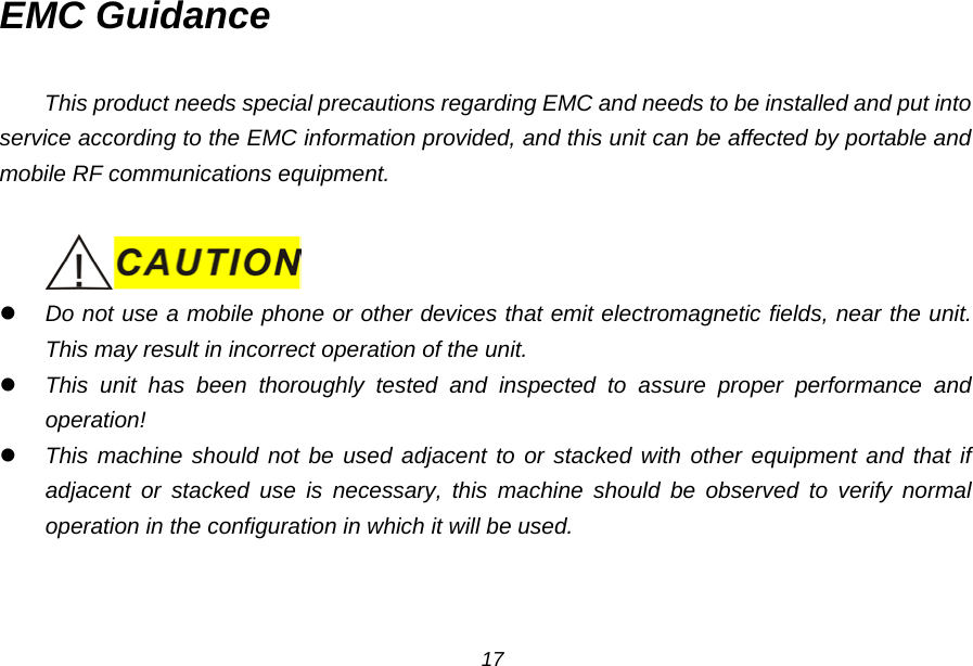 EMC Guidance  This product needs special precautions regarding EMC and needs to be installed and put into service according to the EMC information provided, and this unit can be affected by portable and mobile RF communications equipment.    Do not use a mobile phone or other devices that emit electromagnetic fields, near the unit. This may result in incorrect operation of the unit.  This unit has been thoroughly tested and inspected to assure proper performance and operation!  This machine should not be used adjacent to or stacked with other equipment and that if adjacent or stacked use is necessary, this machine should be observed to verify normal operation in the configuration in which it will be used. 17 