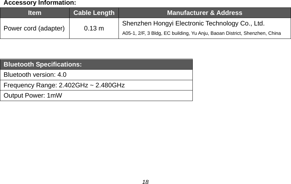  Accessory Information:   Item Cable Length Manufacturer &amp; Address Power cord (adapter) 0.13 m Shenzhen Hongyi Electronic Technology Co., Ltd. A05-1, 2/F, 3 Bldg, EC building, Yu Anju, Baoan District, Shenzhen, China   Bluetooth Specifications: Bluetooth version: 4.0 Frequency Range: 2.402GHz ~ 2.480GHz Output Power: 1mW  18 