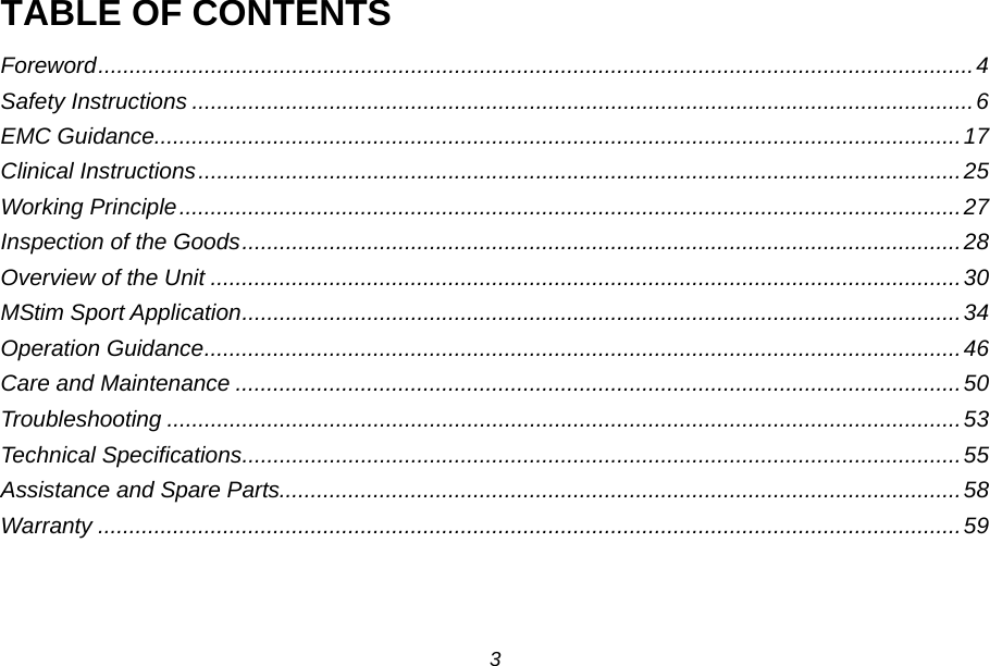TABLE OF CONTENTS Foreword ............................................................................................................................................ 4 Safety Instructions ............................................................................................................................. 6 EMC Guidance ................................................................................................................................. 17 Clinical Instructions .......................................................................................................................... 25 Working Principle ............................................................................................................................. 27 Inspection of the Goods ................................................................................................................... 28 Overview of the Unit ........................................................................................................................ 30 MStim Sport Application ................................................................................................................... 34 Operation Guidance ......................................................................................................................... 46 Care and Maintenance .................................................................................................................... 50 Troubleshooting ............................................................................................................................... 53 Technical Specifications ................................................................................................................... 55 Assistance and Spare Parts ............................................................................................................. 58 Warranty .......................................................................................................................................... 59  3 