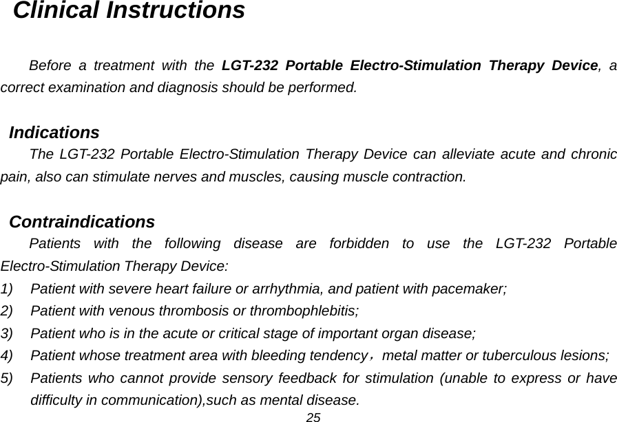 Clinical Instructions  Before a treatment with the LGT-232 Portable Electro-Stimulation Therapy Device, a correct examination and diagnosis should be performed.  Indications The LGT-232 Portable Electro-Stimulation Therapy Device can alleviate acute and chronic pain, also can stimulate nerves and muscles, causing muscle contraction.  Contraindications Patients with the following disease are forbidden to use the LGT-232 Portable Electro-Stimulation Therapy Device: 1) Patient with severe heart failure or arrhythmia, and patient with pacemaker; 2) Patient with venous thrombosis or thrombophlebitis; 3) Patient who is in the acute or critical stage of important organ disease; 4) Patient whose treatment area with bleeding tendency，metal matter or tuberculous lesions; 5) Patients who cannot provide sensory feedback for stimulation (unable to express or have difficulty in communication),such as mental disease. 25 