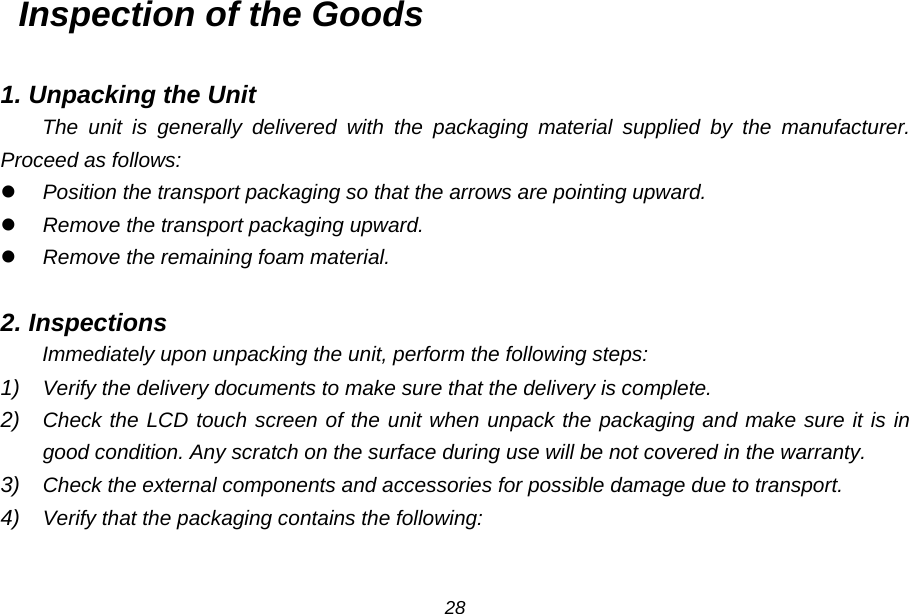 Inspection of the Goods  1. Unpacking the Unit The unit is generally delivered with the packaging material supplied by the manufacturer. Proceed as follows:  Position the transport packaging so that the arrows are pointing upward.  Remove the transport packaging upward.  Remove the remaining foam material.  2. Inspections Immediately upon unpacking the unit, perform the following steps: 1) Verify the delivery documents to make sure that the delivery is complete. 2) Check the LCD touch screen of the unit when unpack the packaging and make sure it is in good condition. Any scratch on the surface during use will be not covered in the warranty. 3) Check the external components and accessories for possible damage due to transport. 4) Verify that the packaging contains the following:  28 