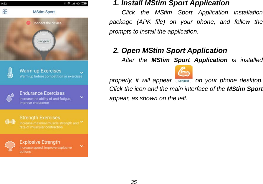  1. Install MStim Sport Application Click the MStim Sport Application installation package (APK file) on your phone, and follow the prompts to install the application.  2. Open MStim Sport Application After the MStim Sport Application is installed properly, it will appear  on your phone desktop. Click the icon and the main interface of the MStim Sport appear, as shown on the left.  35 