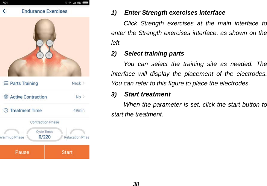   1)  Enter Strength exercises interface Click  Strength exercises at the main interface to enter the Strength exercises interface, as shown on the left. 2) Select training parts You can select the training site as needed. The interface will display the placement of the electrodes. You can refer to this figure to place the electrodes. 3) Start treatment When the parameter is set, click the start button to start the treatment.    38 