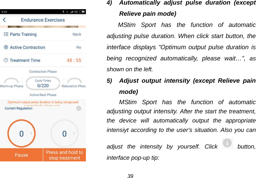    4) Automatically adjust pulse duration (except Relieve pain mode) MStim Sport has the function of automatic adjusting pulse duration. When click start button, the interface displays &rdquo;Optimum output pulse duration is being recognized automatically, please wait&hellip;&rdquo;,  as shown on the left. 5) Adjust output intensity (except Relieve pain mode) MStim Sport has the function of  automatic adjusting output intensity. After the start the treatment, the device will automatically output the appropriate intensiyt according to the user's situation. Also you can adjust the intensity by yourself. Click  button, interface pop-up tip: 39 