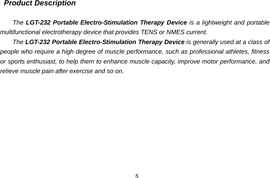  Product Description  The LGT-232 Portable Electro-Stimulation Therapy Device is a lightweight and portable multifunctional electrotherapy device that provides TENS or NMES current. The LGT-232 Portable Electro-Stimulation Therapy Device is generally used at a class of people who require a high degree of muscle performance, such as professional athletes, fitness or sports enthusiast, to help them to enhance muscle capacity, improve motor performance, and relieve muscle pain after exercise and so on.  5 