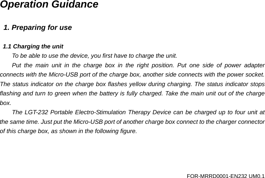 Operation Guidance  1. Preparing for use  1.1 Charging the unit To be able to use the device, you first have to charge the unit.   Put the main unit in the charge  box in the right position. Put one side of power adapter connects with the Micro-USB port of the charge box, another side connects with the power socket. The status indicator on the charge box flashes yellow during charging. The status indicator stops flashing and turn to green when the battery is fully charged. Take the main unit out of the charge box. The LGT-232 Portable Electro-Stimulation Therapy Device can be charged up to four unit at the same time. Just put the Micro-USB port of another charge box connect to the charger connector of this charge box, as shown in the following figure. FOR-MRRD0001-EN232 UM0.1 