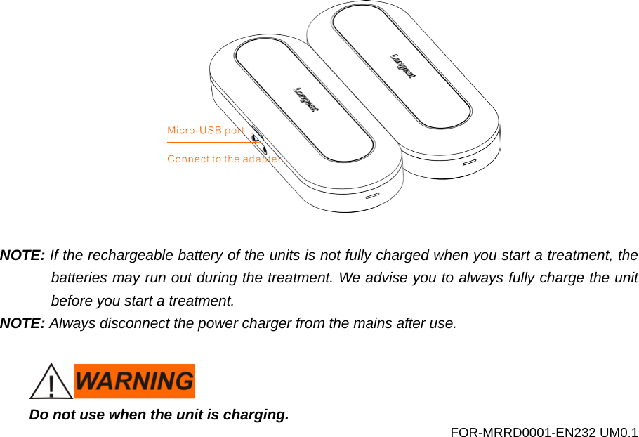   NOTE: If the rechargeable battery of the units is not fully charged when you start a treatment, the batteries may run out during the treatment. We advise you to always fully charge the unit before you start a treatment. NOTE: Always disconnect the power charger from the mains after use.   Do not use when the unit is charging. FOR-MRRD0001-EN232 UM0.1 
