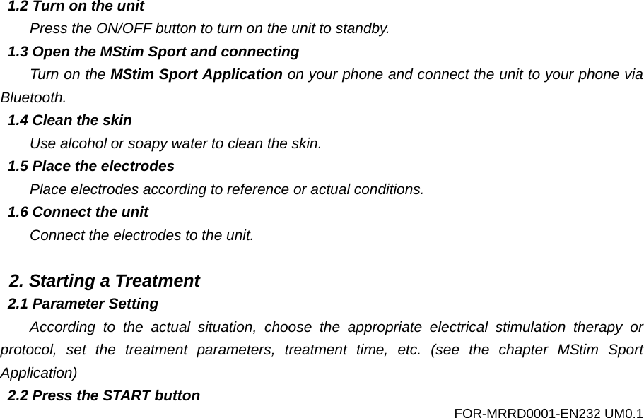  1.2 Turn on the unit Press the ON/OFF button to turn on the unit to standby. 1.3 Open the MStim Sport and connecting Turn on the MStim Sport Application on your phone and connect the unit to your phone via Bluetooth. 1.4 Clean the skin Use alcohol or soapy water to clean the skin. 1.5 Place the electrodes Place electrodes according to reference or actual conditions. 1.6 Connect the unit Connect the electrodes to the unit.  2. Starting a Treatment 2.1 Parameter Setting According to the actual situation, choose the appropriate electrical stimulation therapy or protocol, set the treatment parameters, treatment time, etc. (see the chapter MStim Sport Application) 2.2 Press the START button FOR-MRRD0001-EN232 UM0.1 