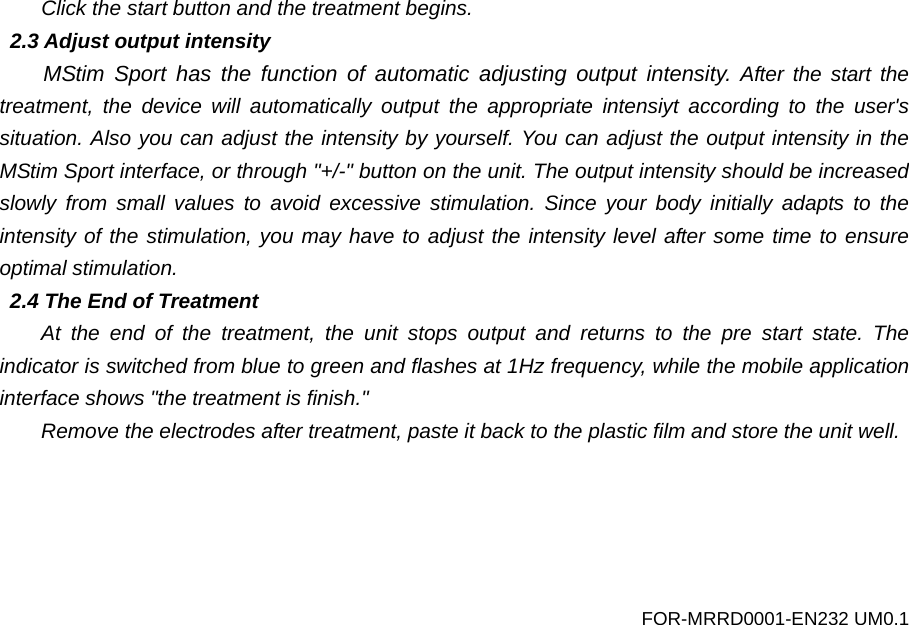 Click the start button and the treatment begins. 2.3 Adjust output intensity MStim Sport has the function of  automatic adjusting output intensity. After the start the treatment, the device will automatically output the appropriate intensiyt according to the user's situation. Also you can adjust the intensity by yourself. You can adjust the output intensity in the MStim Sport interface, or through "+/-" button on the unit. The output intensity should be increased slowly from small values to avoid excessive stimulation. Since your body initially adapts to the intensity of the stimulation, you may have to adjust the intensity level after some time to ensure optimal stimulation. 2.4 The End of Treatment At the end of the treatment, the unit  stops output and returns to the pre start state. The indicator is switched from blue to green and flashes at 1Hz frequency, while the mobile application interface shows "the treatment is finish." Remove the electrodes after treatment, paste it back to the plastic film and store the unit well. FOR-MRRD0001-EN232 UM0.1 