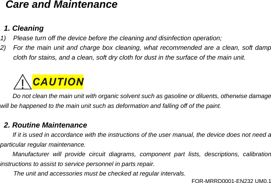 Care and Maintenance  1. Cleaning 1) Please turn off the device before the cleaning and disinfection operation; 2) For the main unit and charge box cleaning, what recommended are a clean, soft damp cloth for stains, and a clean, soft dry cloth for dust in the surface of the main unit.   Do not clean the main unit with organic solvent such as gasoline or diluents, otherwise damage will be happened to the main unit such as deformation and falling off of the paint.  2. Routine Maintenance If it is used in accordance with the instructions of the user manual, the device does not need a particular regular maintenance. Manufacturer will provide circuit diagrams, component part lists, descriptions, calibration instructions to assist to service personnel in parts repair. The unit and accessories must be checked at regular intervals. FOR-MRRD0001-EN232 UM0.1 