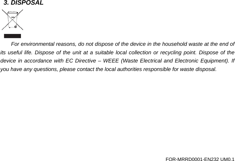 3. DISPOSAL  For environmental reasons, do not dispose of the device in the household waste at the end of its useful life. Dispose of the unit at a suitable local collection or recycling point. Dispose of the device in accordance with EC Directive &ndash; WEEE (Waste Electrical and Electronic Equipment). If you have any questions, please contact the local authorities responsible for waste disposal.  FOR-MRRD0001-EN232 UM0.1 