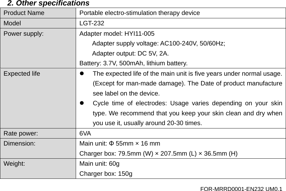 2. Other specifications Product Name Portable electro-stimulation therapy device Model LGT-232 Power supply: Adapter model: HYI11-005 Adapter supply voltage: AC100-240V, 50/60Hz; Adapter output: DC 5V, 2A. Battery: 3.7V, 500mAh, lithium battery. Expected life   The expected life of the main unit is five years under normal usage. (Except for man-made damage). The Date of product manufacture see label on the device.   Cycle time of  electrodes: Usage varies depending on your skin type. We recommend that you keep your skin clean and dry when you use it, usually around 20-30 times. Rate power:  6VA Dimension: Main unit: &Phi; 55mm &times; 16 mm   Charger box: 79.5mm (W) &times; 207.5mm (L) &times; 36.5mm (H) Weight:  Main unit: 60g Charger box: 150g FOR-MRRD0001-EN232 UM0.1 