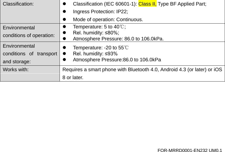 Classification:   Classification (IEC 60601-1): Class II, Type BF Applied Part;  Ingress Protection: IP22;  Mode of operation: Continuous. Environmental conditions of operation:  Temperature: 5 to 40℃;  Rel. humidity: &le;80%;  Atmosphere Pressure: 86.0 to 106.0kPa. Environmental conditions of transport and storage:  Temperature: -20 to 55℃  Rel. humidity: &le;93%  Atmosphere Pressure:86.0 to 106.0kPa Works with:  Requires a smart phone with Bluetooth 4.0, Android 4.3 (or later) or iOS 8 or later.  FOR-MRRD0001-EN232 UM0.1 