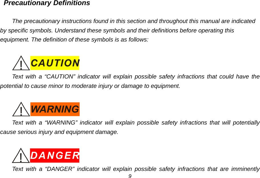 Precautionary Definitions  The precautionary instructions found in this section and throughout this manual are indicated by specific symbols. Understand these symbols and their definitions before operating this equipment. The definition of these symbols is as follows:   Text with a &ldquo;CAUTION&rdquo; indicator will explain possible safety infractions that could have the potential to cause minor to moderate injury or damage to equipment.   Text with a &ldquo;WARNING&rdquo; indicator will explain possible safety infractions that will potentially cause serious injury and equipment damage.   Text with a &ldquo;DANGER&rdquo; indicator will explain possible safety infractions that are imminently 9 