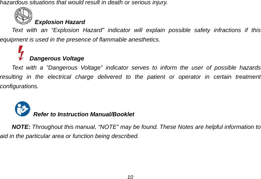 hazardous situations that would result in death or serious injury.  Explosion Hazard Text with an &ldquo;Explosion Hazard&rdquo; indicator will explain possible safety infractions if this equipment is used in the presence of flammable anesthetics.   Dangerous Voltage Text with a &rdquo;Dangerous Voltage&rdquo; indicator serves to inform the user of possible hazards resulting in the electrical charge delivered to the patient or operator in certain treatment configurations.   Refer to Instruction Manual/Booklet  NOTE: Throughout this manual, &ldquo;NOTE&rdquo; may be found. These Notes are helpful information to aid in the particular area or function being described. 10 