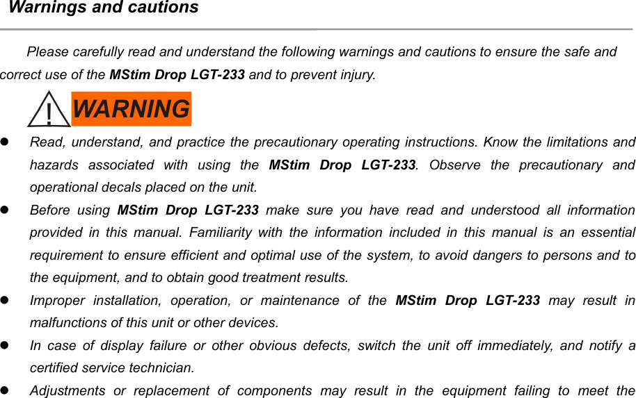 9Warnings and cautionsPlease carefully read and understand the following warnings and cautions to ensure the safe andcorrect use of the MStim Drop LGT-233 and to prevent injury.Read, understand, and practice the precautionary operating instructions. Know the limitations andhazards associated with using the MStim Drop LGT-233. Observe the precautionary andoperational decals placed on the unit.Before using MStim Drop LGT-233 make sure you have read and understood all informationprovided in this manual. Familiarity with the information included in this manual is an essentialrequirement to ensure efficient and optimal use of the system, to avoid dangers to persons and tothe equipment, and to obtain good treatment results.Improper installation, operation, or maintenance of the MStim Drop LGT-233 may result inmalfunctions of this unit or other devices.In case of display failure or other obvious defects, switch the unit off immediately, and notify acertified service technician.Adjustments or replacement of components may result in the equipment failing to meet the