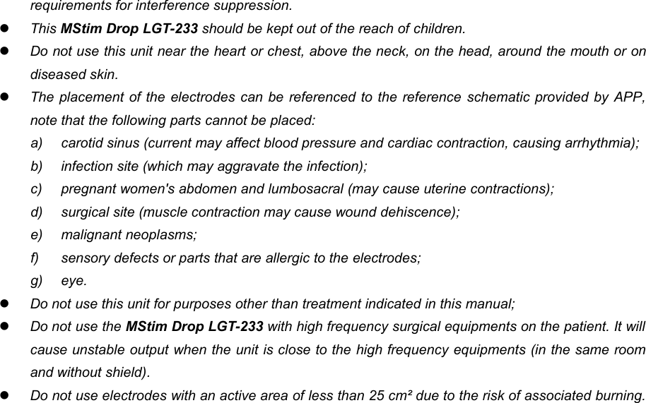 10requirements for interference suppression.This MStim Drop LGT-233 should be kept out of the reach of children.Do not use this unit near the heart or chest, above the neck, on the head, around the mouth or ondiseased skin.The placement of the electrodes can be referenced to the reference schematic provided by APP,note that the following parts cannot be placed:a) carotid sinus (current may affect blood pressure and cardiac contraction, causing arrhythmia);b) infection site (which may aggravate the infection);c) pregnant women's abdomen and lumbosacral (may cause uterine contractions);d) surgical site (muscle contraction may cause wound dehiscence);e) malignant neoplasms;f) sensory defects or parts that are allergic to the electrodes;g) eye.Do not use this unit for purposes other than treatment indicated in this manual;Do not use the MStim Drop LGT-233 with high frequency surgical equipments on the patient. It willcause unstable output when the unit is close to the high frequency equipments (in the same roomand without shield).Do not use electrodes with an active area of less than 25 cm&sup2; due to the risk of associated burning.