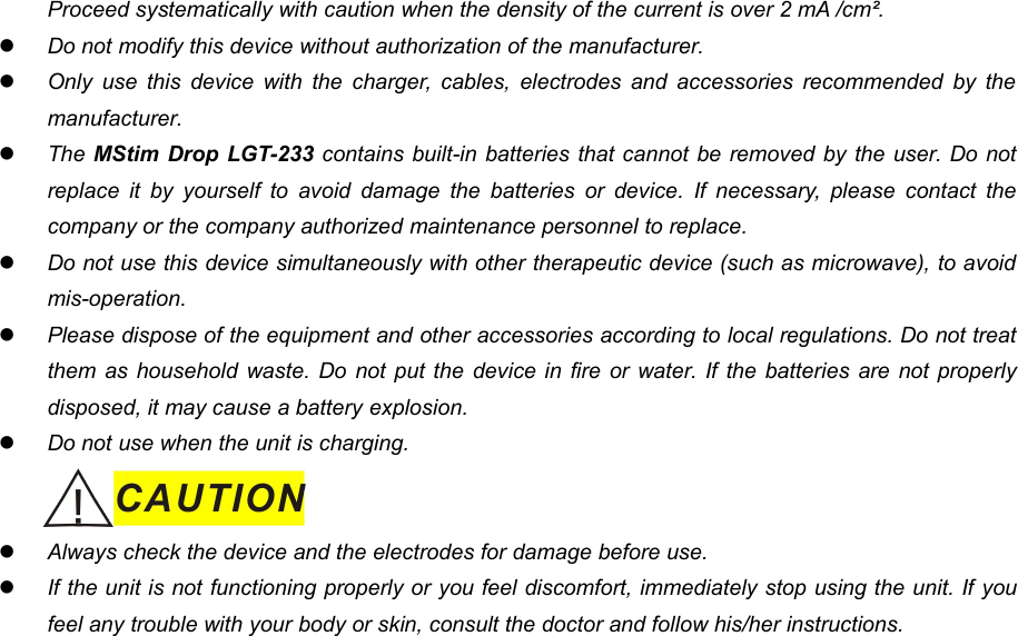 11Proceed systematically with caution when the density of the current is over 2 mA /cm&sup2;.Do not modify this device without authorization of the manufacturer.Only use this device with the charger, cables, electrodes and accessories recommended by themanufacturer.The MStim Drop LGT-233 contains built-in batteries that cannot be removed by the user. Do notreplace it by yourself to avoid damage the batteries or device. If necessary, please contact thecompany or the company authorized maintenance personnel to replace.Do not use this device simultaneously with other therapeutic device (such as microwave), to avoidmis-operation.Please dispose of the equipment and other accessories according to local regulations. Do not treatthem as household waste. Do not put the device in fire or water. If the batteries are not properlydisposed, it may cause a battery explosion.Do not use when the unit is charging.Always check the device and the electrodes for damage before use.If the unit is not functioning properly or you feel discomfort, immediately stop using the unit. If youfeel any trouble with your body or skin, consult the doctor and follow his/her instructions.