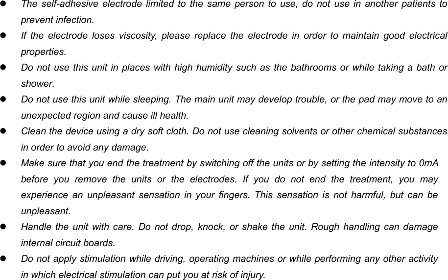 12The self-adhesive electrode limited to the same person to use, do not use in another patients toprevent infection.If the electrode loses viscosity, please replace the electrode in order to maintain good electricalproperties.Do not use this unit in places with high humidity such as the bathrooms or while taking a bath orshower.Do not use this unit while sleeping. The main unit may develop trouble, or the pad may move to anunexpected region and cause ill health.Clean the device using a dry soft cloth. Do not use cleaning solvents or other chemical substancesin order to avoid any damage.Make sure that you end the treatment by switching off the units or by setting the intensity to 0mAbefore you remove the units or the electrodes. If you do not end the treatment, you mayexperience an unpleasant sensation in your fingers. This sensation is not harmful, but can beunpleasant.Handle the unit with care. Do not drop, knock, or shake the unit. Rough handling can damageinternal circuit boards.Do not apply stimulation while driving, operating machines or while performing any other activityin which electrical stimulation can put you at risk of injury.