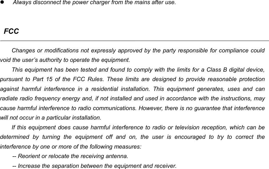 13Always disconnect the power charger from the mains after use.FCCChanges or modifications not expressly approved by the party responsible for compliance couldvoid the user&rsquo;s authority to operate the equipment.This equipment has been tested and found to comply with the limits for a Class B digital device,pursuant to Part 15 of the FCC Rules. These limits are designed to provide reasonable protectionagainst harmful interference in a residential installation. This equipment generates, uses and canradiate radio frequency energy and, if not installed and used in accordance with the instructions, maycause harmful interference to radio communications. However, there is no guarantee that interferencewill not occur in a particular installation.If this equipment does cause harmful interference to radio or television reception, which can bedetermined by turning the equipment off and on, the user is encouraged to try to correct theinterference by one or more of the following measures:-- Reorient or relocate the receiving antenna.-- Increase the separation between the equipment and receiver.