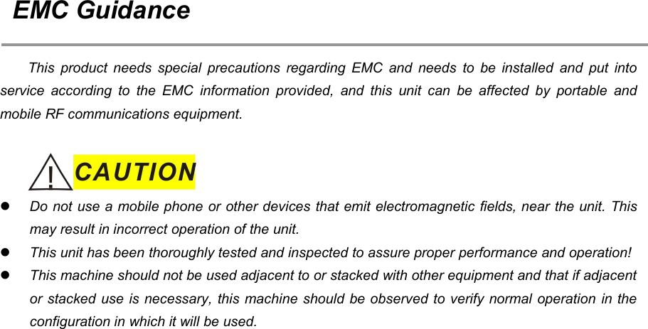 15EMC GuidanceThis product needs special precautions regarding EMC and needs to be installed and put intoservice according to the EMC information provided, and this unit can be affected by portable andmobile RF communications equipment.Do not use a mobile phone or other devices that emit electromagnetic fields, near the unit. Thismay result in incorrect operation of the unit.This unit has been thoroughly tested and inspected to assure proper performance and operation!This machine should not be used adjacent to or stacked with other equipment and that if adjacentor stacked use is necessary, this machine should be observed to verify normal operation in theconfiguration in which it will be used.