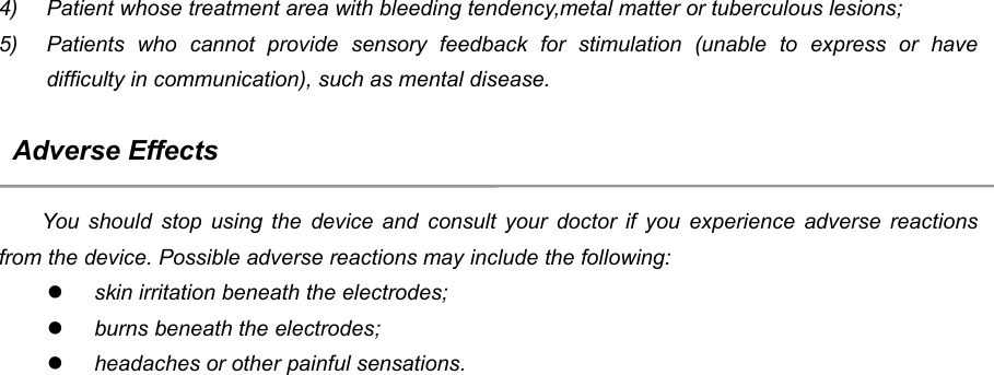 244) Patient whose treatment area with bleeding tendency,metal matter or tuberculous lesions;5) Patients who cannot provide sensory feedback for stimulation (unable to express or havedifficulty in communication), such as mental disease.Adverse EffectsYou should stop using the device and consult your doctor if you experience adverse reactionsfrom the device. Possible adverse reactions may include the following:skin irritation beneath the electrodes;burns beneath the electrodes;headaches or other painful sensations.