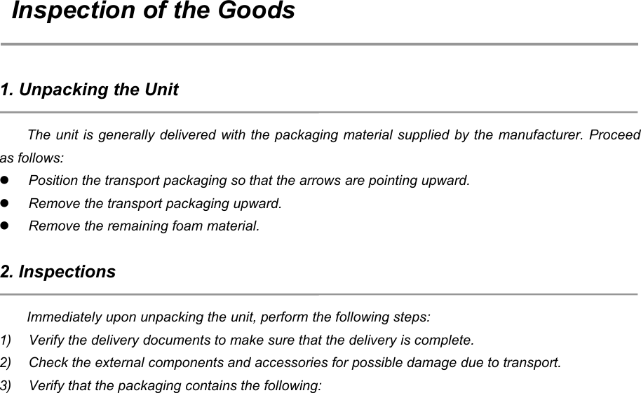 26Inspection of the Goods1. Unpacking the UnitThe unit is generally delivered with the packaging material supplied by the manufacturer. Proceedas follows:Position the transport packaging so that the arrows are pointing upward.Remove the transport packaging upward.Remove the remaining foam material.2. InspectionsImmediately upon unpacking the unit, perform the following steps:1) Verify the delivery documents to make sure that the delivery is complete.2) Check the external components and accessories for possible damage due to transport.3) Verify that the packaging contains the following: