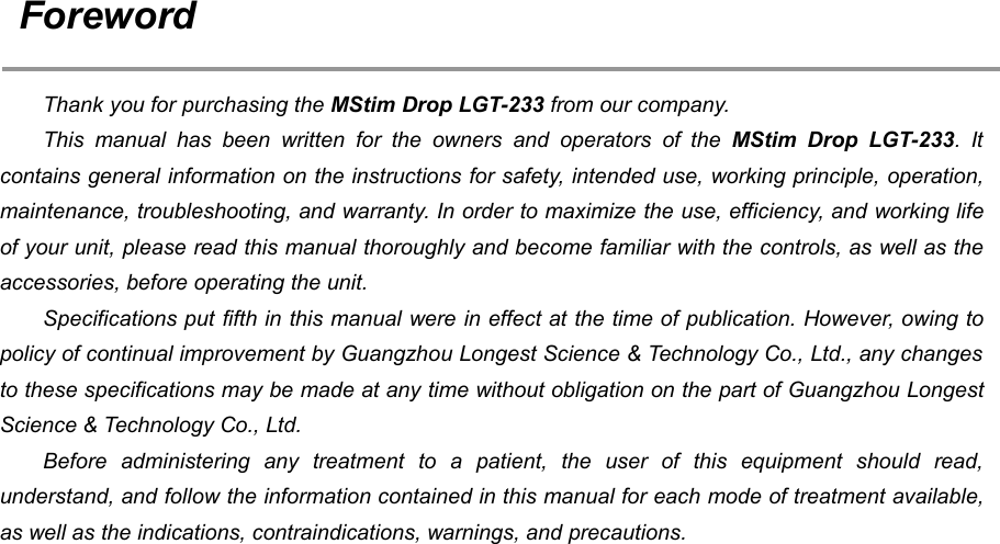 2ForewordThank you for purchasing the MStim Drop LGT-233 from our company.This manual has been written for the owners and operators of the MStim Drop LGT-233. Itcontains general information on the instructions for safety, intended use, working principle, operation,maintenance, troubleshooting, and warranty. In order to maximize the use, efficiency, and working lifeof your unit, please read this manual thoroughly and become familiar with the controls, as well as theaccessories, before operating the unit.Specifications put fifth in this manual were in effect at the time of publication. However, owing topolicy of continual improvement by Guangzhou Longest Science &amp; Technology Co., Ltd., any changesto these specifications may be made at any time without obligation on the part of Guangzhou LongestScience &amp; Technology Co., Ltd.Before administering any treatment to a patient, the user of this equipment should read,understand, and follow the information contained in this manual for each mode of treatment available,as well as the indications, contraindications, warnings, and precautions.