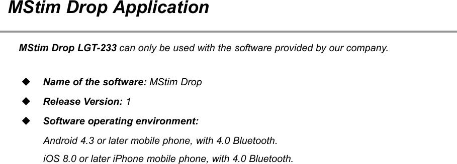 33MStim Drop ApplicationMStim Drop LGT-233 can only be used with the software provided by our company.Name of the software: MStim DropRelease Version: 1Software operating environment:Android 4.3 or later mobile phone, with 4.0 Bluetooth.iOS 8.0 or later iPhone mobile phone, with 4.0 Bluetooth.