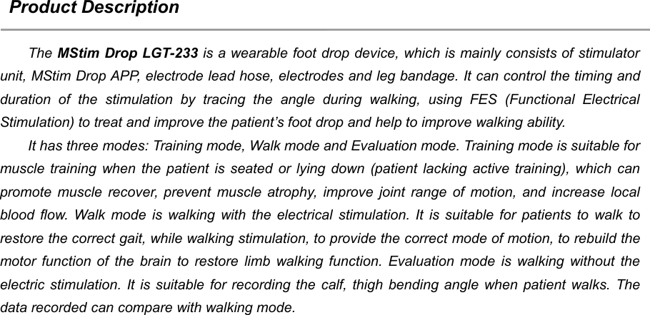 3Product DescriptionThe MStim Drop LGT-233 is a wearable foot drop device, which is mainly consists of stimulatorunit, MStim Drop APP, electrode lead hose, electrodes and leg bandage. It can control the timing andduration of the stimulation by tracing the angle during walking, using FES (Functional ElectricalStimulation) to treat and improve the patient&rsquo;s foot drop and help to improve walking ability.It has three modes: Training mode, Walk mode and Evaluation mode. Training mode is suitable formuscle training when the patient is seated or lying down (patient lacking active training), which canpromote muscle recover, prevent muscle atrophy, improve joint range of motion, and increase localblood flow. Walk mode is walking with the electrical stimulation. It is suitable for patients to walk torestore the correct gait, while walking stimulation, to provide the correct mode of motion, to rebuild themotor function of the brain to restore limb walking function. Evaluation mode is walking without theelectric stimulation. It is suitable for recording the calf, thigh bending angle when patient walks. Thedata recorded can compare with walking mode.