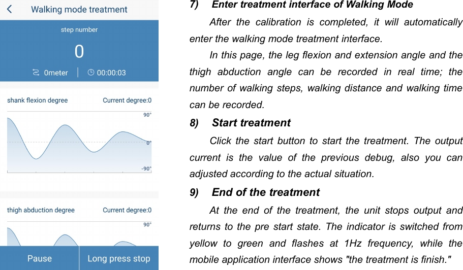 457) Enter treatment interface of Walking ModeAfter the calibration is completed, it will automaticallyenter the walking mode treatment interface.In this page, the leg flexion and extension angle and thethigh abduction angle can be recorded in real time; thenumber of walking steps, walking distance and walking timecan be recorded.8) Start treatmentClick the start button to start the treatment. The outputcurrent is the value of the previous debug, also you canadjusted according to the actual situation.9) End of the treatmentAt the end of the treatment, the unit stops output andreturns to the pre start state. The indicator is switched fromyellow to green and flashes at 1Hz frequency, while themobile application interface shows "the treatment is finish."