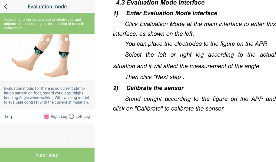 464.3 Evaluation Mode Interface1) Enter Evaluation Mode interfaceClick Evaluation Mode at the main interface to enter thisinterface, as shown on the left.You can place the electrodes to the figure on the APP.Select the left or right leg according to the actualsituation and it will affect the measurement of the angle.Then click &ldquo;Next step&rdquo;.2) Calibrate the sensorStand upright according to the figure on the APP andclick on "Calibrate" to calibrate the sensor.