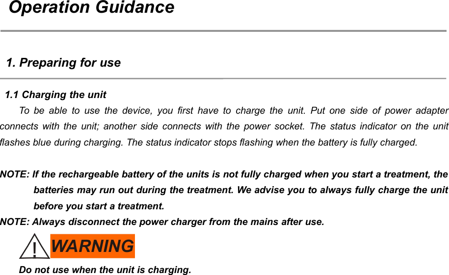55Operation Guidance1. Preparing for use1.1 Charging the unitTo be able to use the device, you first have to charge the unit. Put one side of power adapterconnects with the unit; another side connects with the power socket. The status indicator on the unitflashes blue during charging. The status indicator stops flashing when the battery is fully charged.NOTE: If the rechargeable battery of the units is not fully charged when you start a treatment, thebatteries may run out during the treatment. We advise you to always fully charge the unitbefore you start a treatment.NOTE: Always disconnect the power charger from the mains after use.Do not use when the unit is charging.